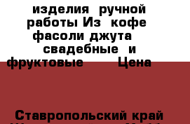 изделия  ручной  работы.Из  кофе,  фасоли,джута  ,  свадебные  и  фруктовые  30 › Цена ­ 300 - Ставропольский край, Шпаковский р-н Хобби. Ручные работы » Подарки к праздникам   . Ставропольский край